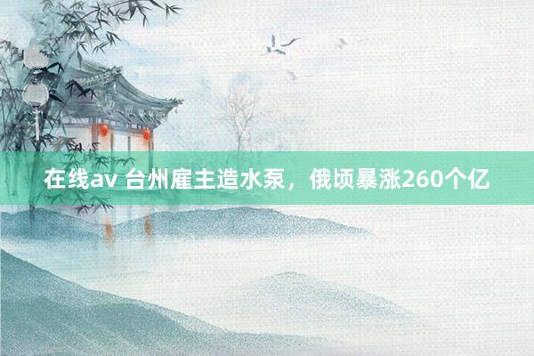 在线av 台州雇主造水泵，俄顷暴涨260个亿