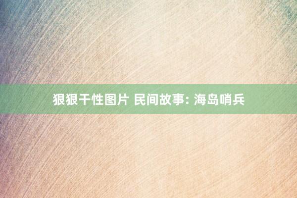 狠狠干性图片 民间故事: 海岛哨兵
