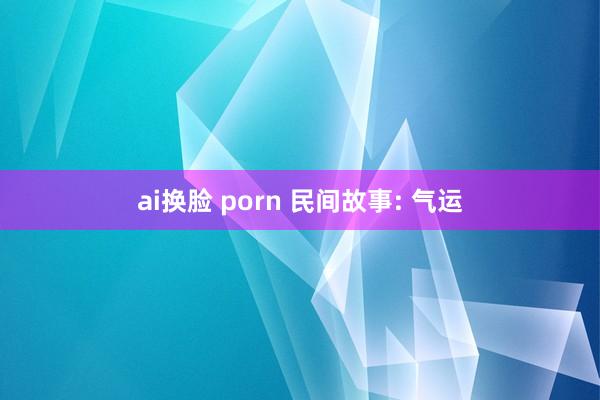 ai换脸 porn 民间故事: 气运