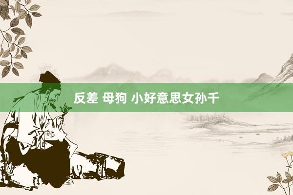 反差 母狗 小好意思女孙千
