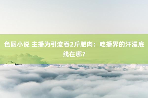 色图小说 主播为引流吞2斤肥肉：吃播界的汗漫底线在哪？