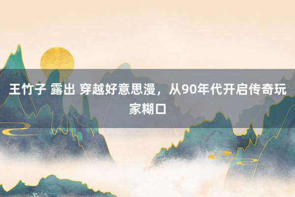 王竹子 露出 穿越好意思漫，从90年代开启传奇玩家糊口