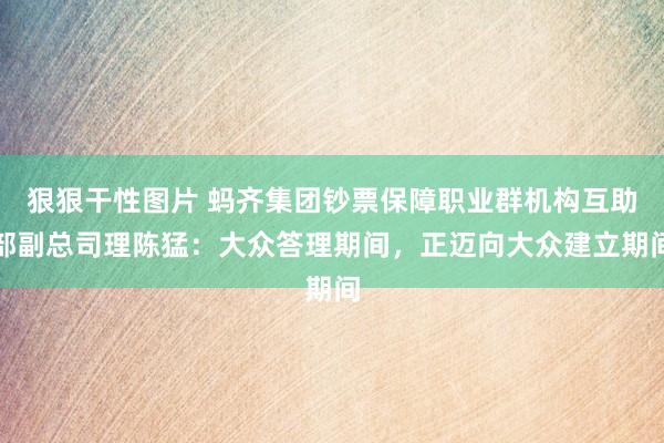 狠狠干性图片 蚂齐集团钞票保障职业群机构互助部副总司理陈猛：大众答理期间，正迈向大众建立期间