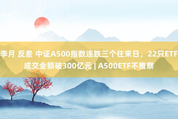 李月 反差 中证A500指数连跌三个往来日，22只ETF成交金额破300亿元 | A500ETF不雅察