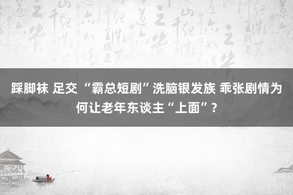 踩脚袜 足交 “霸总短剧”洗脑银发族 乖张剧情为何让老年东谈主“上面”？