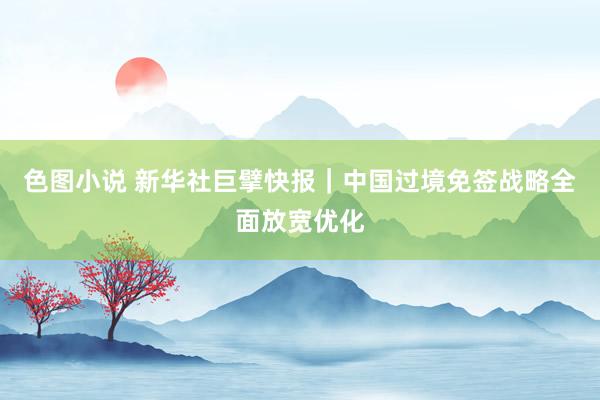 色图小说 新华社巨擘快报｜中国过境免签战略全面放宽优化