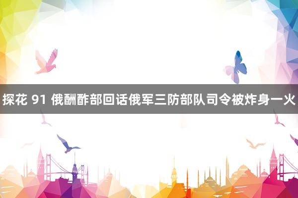 探花 91 俄酬酢部回话俄军三防部队司令被炸身一火