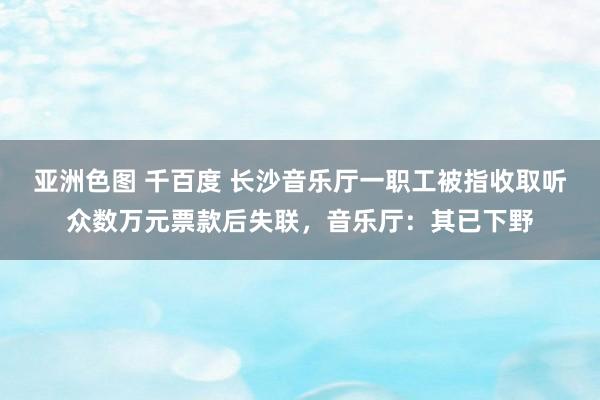 亚洲色图 千百度 长沙音乐厅一职工被指收取听众数万元票款后失联，音乐厅：其已下野