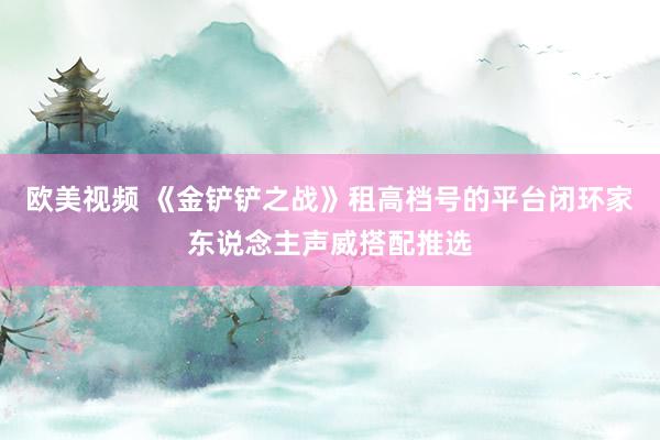 欧美视频 《金铲铲之战》租高档号的平台闭环家东说念主声威搭配推选