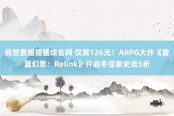 我想要插插插综合网 仅需126元！ARPG大作《碧蓝幻思：Relink》开启冬促新史低5折