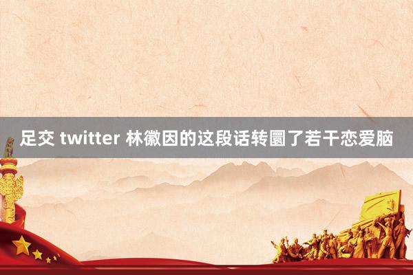 足交 twitter 林徽因的这段话转圜了若干恋爱脑