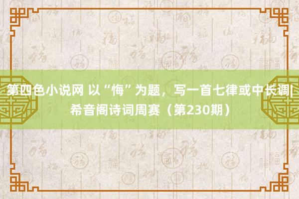 第四色小说网 以“悔”为题，写一首七律或中长调|希音阁诗词周赛（第230期）