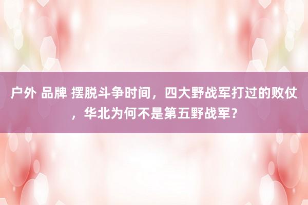 户外 品牌 摆脱斗争时间，四大野战军打过的败仗，华北为何不是第五野战军？