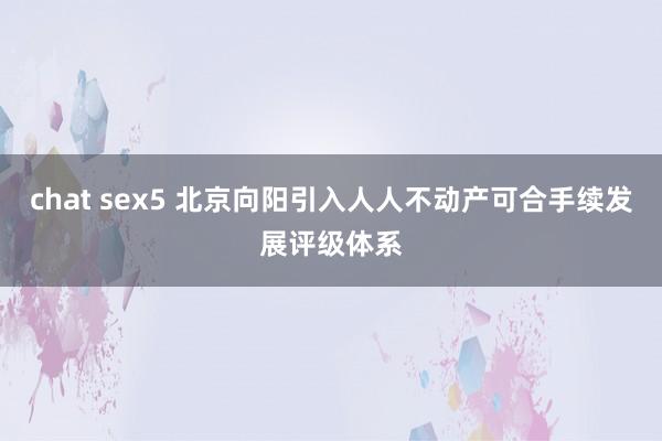 chat sex5 北京向阳引入人人不动产可合手续发展评级体系