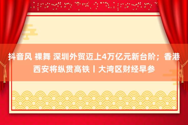 抖音风 裸舞 深圳外贸迈上4万亿元新台阶；香港西安将纵贯高铁丨大湾区财经早参