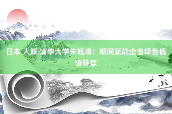 日本 人妖 清华大学朱旭峰：期间赋能企业绿色低碳转型