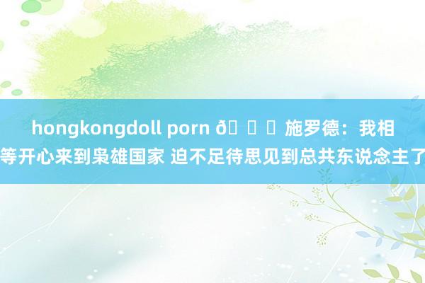 hongkongdoll porn 😝施罗德：我相等开心来到枭雄国家 迫不足待思见到总共东说念主了