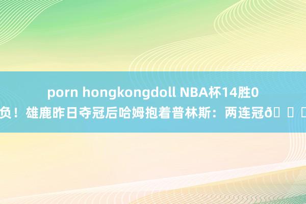 porn hongkongdoll NBA杯14胜0负！雄鹿昨日夺冠后哈姆抱着普林斯：两连冠😝