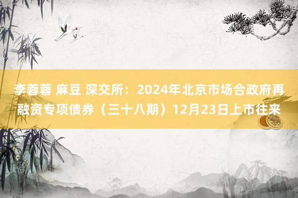 李蓉蓉 麻豆 深交所：2024年北京市场合政府再融资专项债券（三十八期）12月23日上市往来