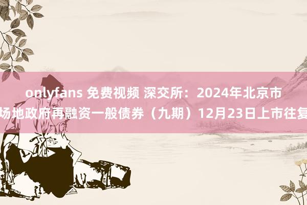 onlyfans 免费视频 深交所:2024年北京市场地政府再融资一般债券(九期)12月23日上市往复