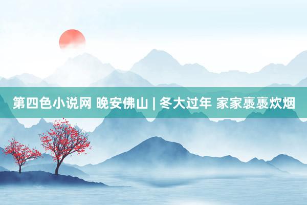 第四色小说网 晚安佛山 | 冬大过年 家家褭褭炊烟