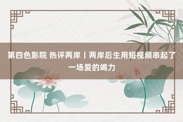 第四色影院 热评两岸丨两岸后生用短视频串起了一场爱的竭力