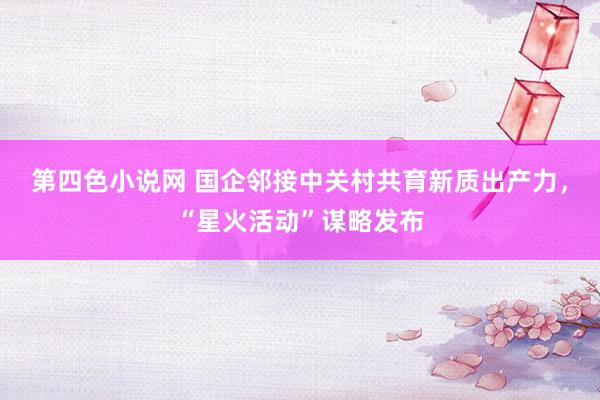 第四色小说网 国企邻接中关村共育新质出产力，“星火活动”谋略发布