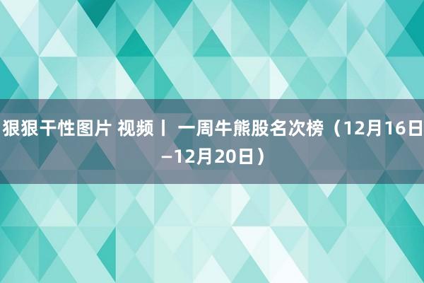 狠狠干性图片 视频丨 一周牛熊股名次榜（12月16日—12月20日）