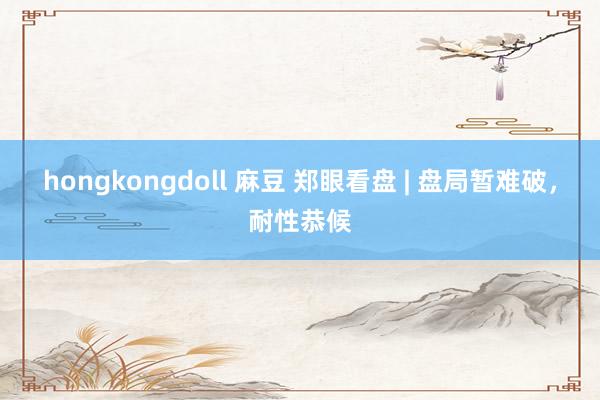 hongkongdoll 麻豆 郑眼看盘 | 盘局暂难破，耐性恭候