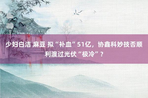 少妇白洁 麻豆 拟“补血”51亿，协鑫科妙技否顺利渡过光伏“极冷”？
