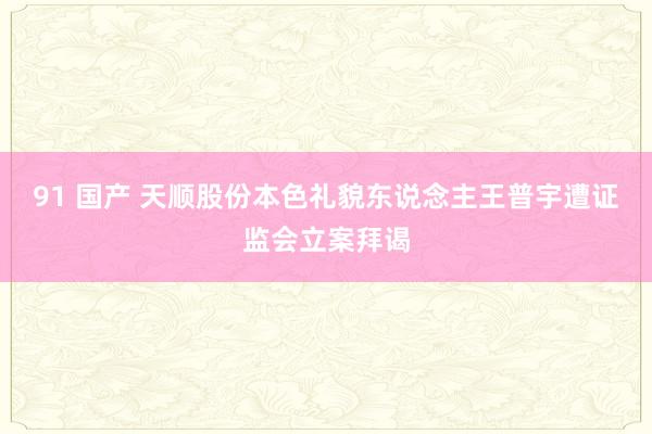 91 国产 天顺股份本色礼貌东说念主王普宇遭证监会立案拜谒