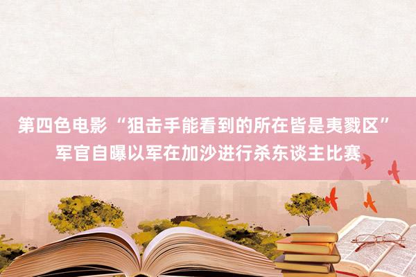 第四色电影 “狙击手能看到的所在皆是夷戮区” 军官自曝以军在加沙进行杀东谈主比赛