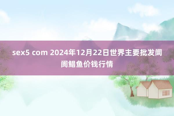 sex5 com 2024年12月22日世界主要批发阛阓鲳鱼价钱行情