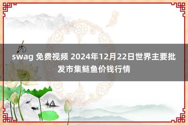swag 免费视频 2024年12月22日世界主要批发市集鲢鱼价钱行情