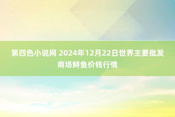 第四色小说网 2024年12月22日世界主要批发商场鲟鱼价钱行情