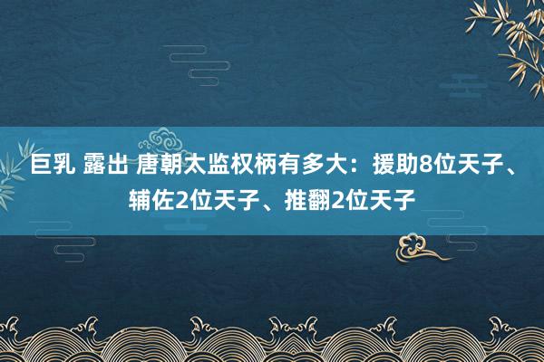 巨乳 露出 唐朝太监权柄有多大：援助8位天子、辅佐2位天子、推翻2位天子