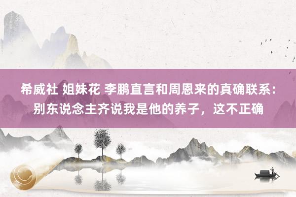 希威社 姐妹花 李鹏直言和周恩来的真确联系：别东说念主齐说我是他的养子，这不正确