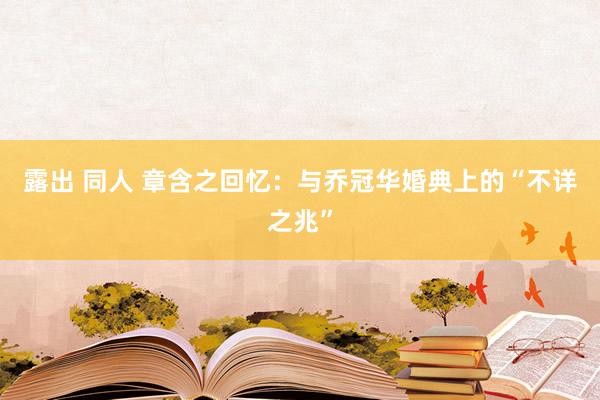 露出 同人 章含之回忆：与乔冠华婚典上的“不详之兆”