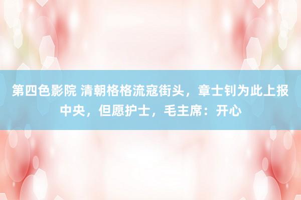 第四色影院 清朝格格流寇街头，章士钊为此上报中央，但愿护士，毛主席：开心