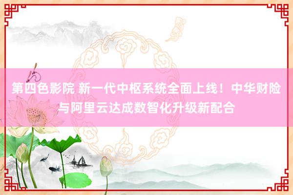 第四色影院 新一代中枢系统全面上线！中华财险与阿里云达成数智化升级新配合