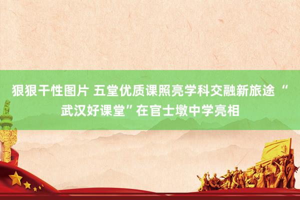 狠狠干性图片 五堂优质课照亮学科交融新旅途 “武汉好课堂”在官士墩中学亮相