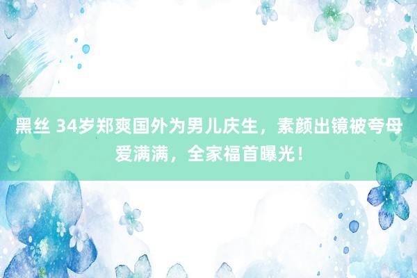 黑丝 34岁郑爽国外为男儿庆生，素颜出镜被夸母爱满满，全家福首曝光！