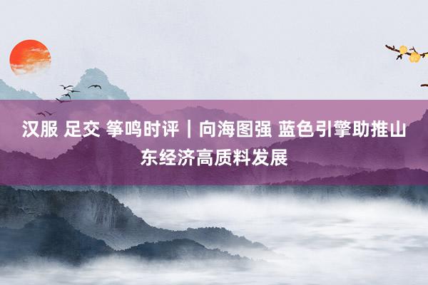汉服 足交 筝鸣时评｜向海图强 蓝色引擎助推山东经济高质料发展
