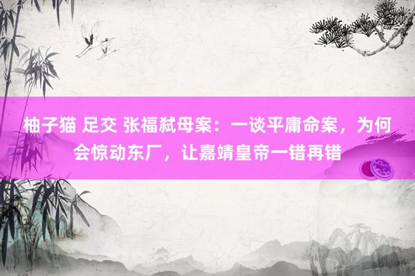 柚子猫 足交 张福弑母案：一谈平庸命案，为何会惊动东厂，让嘉靖皇帝一错再错