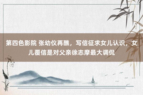 第四色影院 张幼仪再醮，写信征求女儿认识，女儿覆信是对父亲徐志摩最大调侃