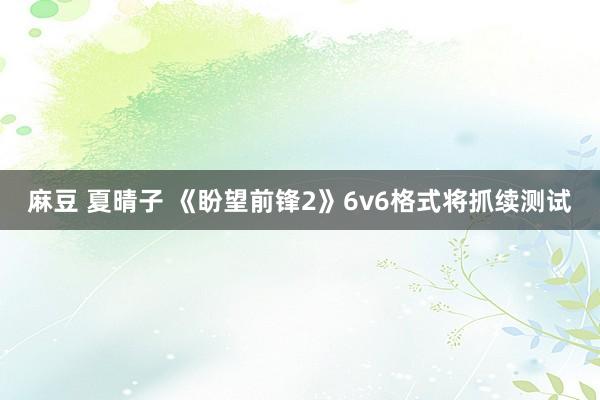 麻豆 夏晴子 《盼望前锋2》6v6格式将抓续测试