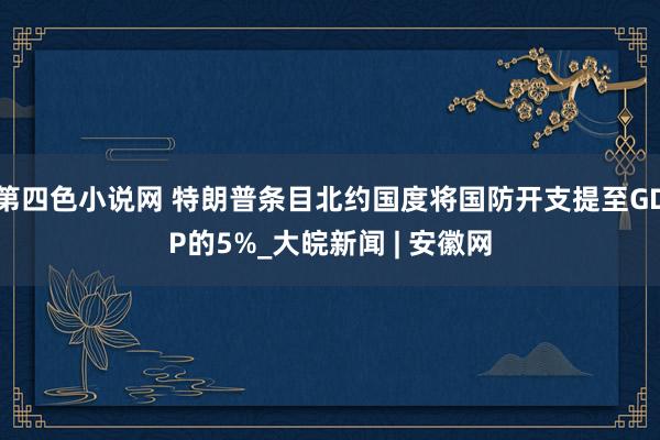 第四色小说网 特朗普条目北约国度将国防开支提至GDP的5%_大皖新闻 | 安徽网