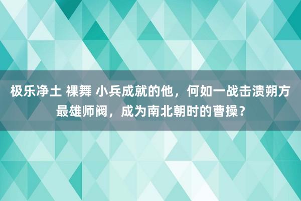 极乐净土 裸舞 小兵成就的他，何如一战击溃朔方最雄师阀，成为南北朝时的曹操？