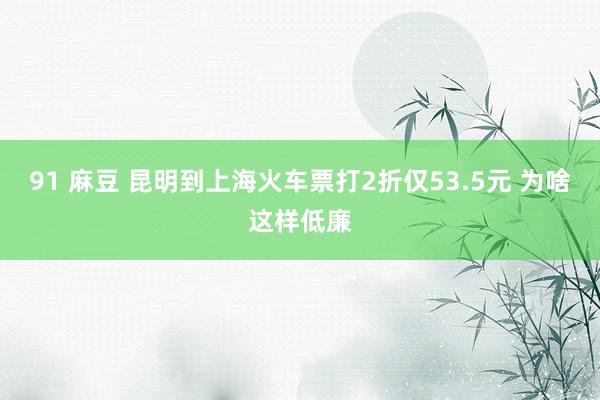 91 麻豆 昆明到上海火车票打2折仅53.5元 为啥这样低廉