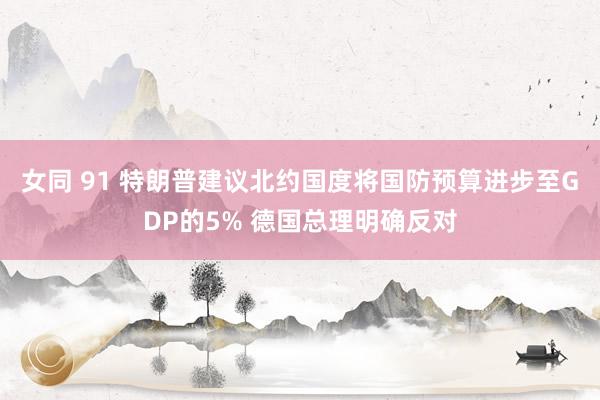 女同 91 特朗普建议北约国度将国防预算进步至GDP的5% 德国总理明确反对